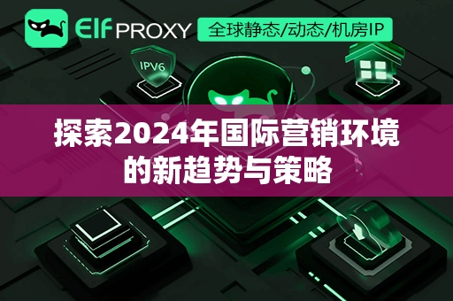 探索2024年国际营销环境的新趋势与策略