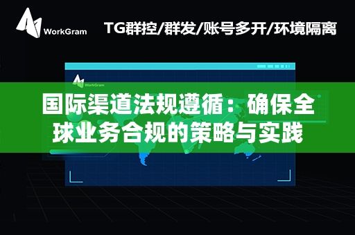 国际渠道法规遵循：确保全球业务合规的策略与实践