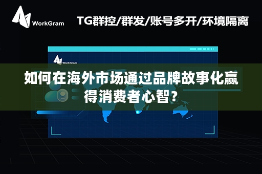 如何在海外市场通过品牌故事化赢得消费者心智？