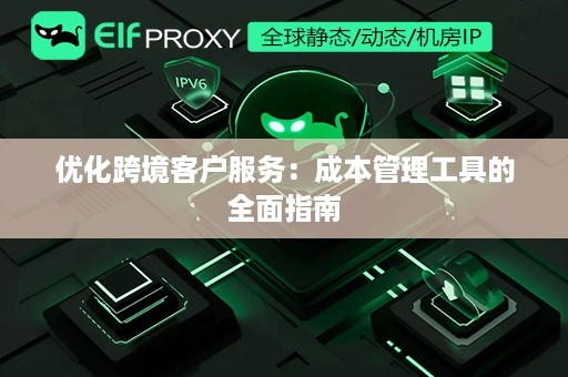 优化跨境客户服务：成本管理工具的全面指南