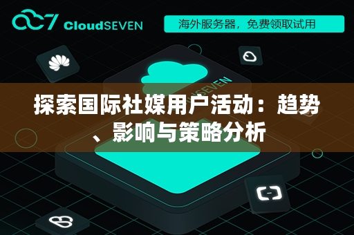 探索国际社媒用户活动：趋势、影响与策略分析