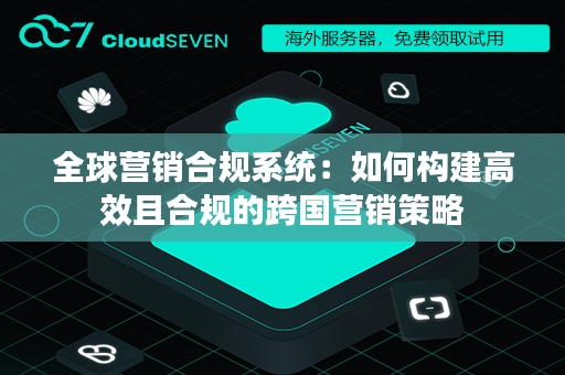 全球营销合规系统：如何构建高效且合规的跨国营销策略