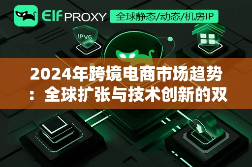 2024年跨境电商市场趋势：全球扩张与技术创新的双重驱动