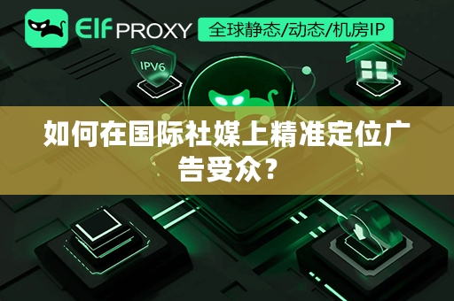 如何在国际社媒上精准定位广告受众？