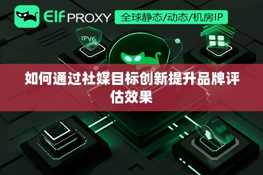 如何通过社媒目标创新提升品牌评估效果