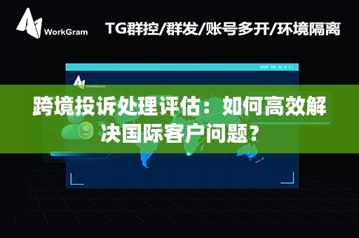 跨境投诉处理评估：如何高效解决国际客户问题？