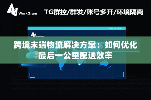 跨境末端物流解决方案：如何优化最后一公里配送效率