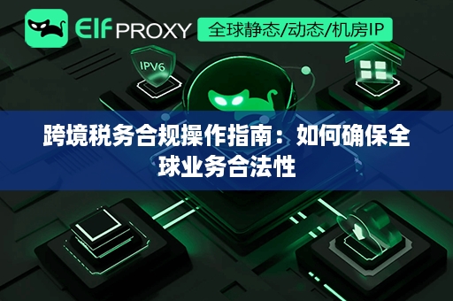 跨境税务合规操作指南：如何确保全球业务合法性