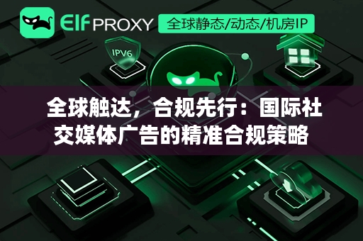  全球触达，合规先行：国际社交媒体广告的精准合规策略