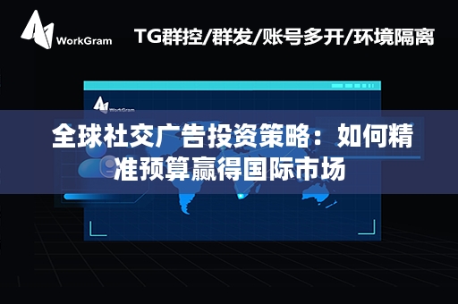  全球社交广告投资策略：如何精准预算赢得国际市场