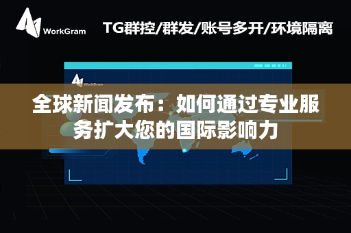 全球新闻发布：如何通过专业服务扩大您的国际影响力