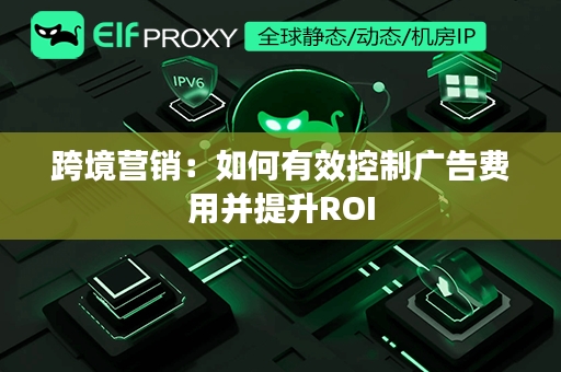 跨境营销：如何有效控制广告费用并提升ROI