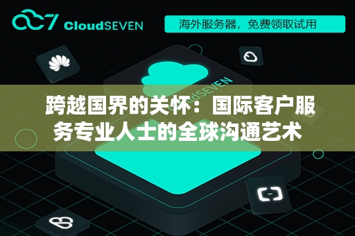  跨越国界的关怀：国际客户服务专业人士的全球沟通艺术