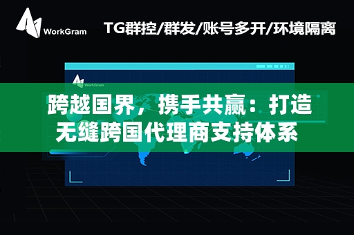  跨越国界，携手共赢：打造无缝跨国代理商支持体系