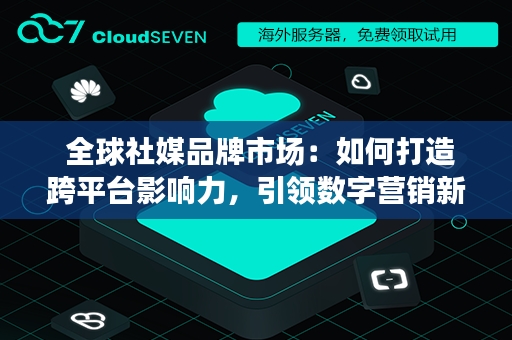  全球社媒品牌市场：如何打造跨平台影响力，引领数字营销新潮流