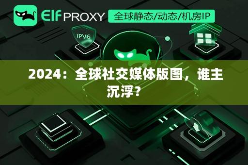  2024：全球社交媒体版图，谁主沉浮？