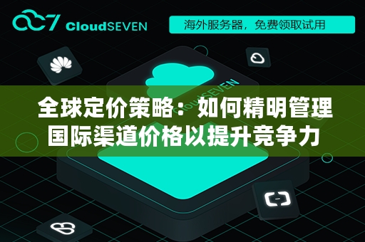  全球定价策略：如何精明管理国际渠道价格以提升竞争力