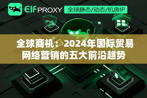  全球商机：2024年国际贸易网络营销的五大前沿趋势