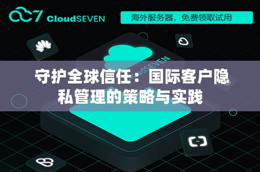  守护全球信任：国际客户隐私管理的策略与实践