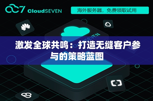  激发全球共鸣：打造无缝客户参与的策略蓝图