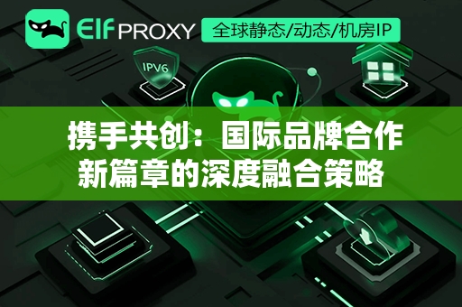  携手共创：国际品牌合作新篇章的深度融合策略