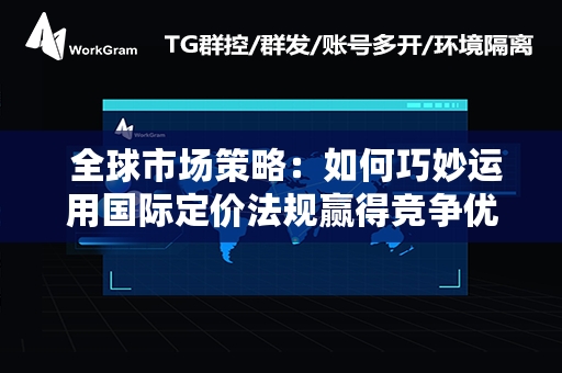  全球市场策略：如何巧妙运用国际定价法规赢得竞争优势