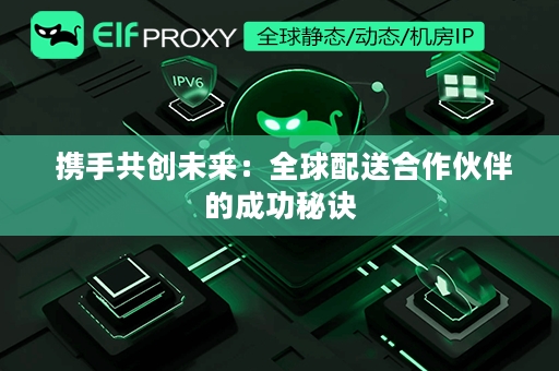  携手共创未来：全球配送合作伙伴的成功秘诀