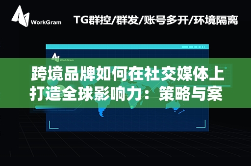  跨境品牌如何在社交媒体上打造全球影响力：策略与案例深度解析