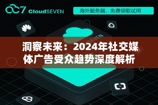  洞察未来：2024年社交媒体广告受众趋势深度解析