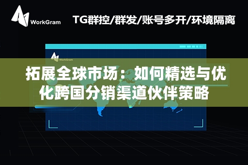  拓展全球市场：如何精选与优化跨国分销渠道伙伴策略