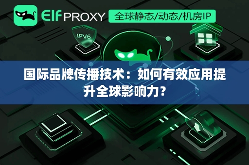 国际品牌传播技术：如何有效应用提升全球影响力？