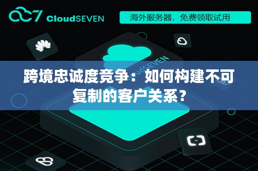 跨境忠诚度竞争：如何构建不可复制的客户关系？