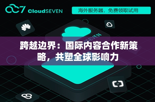  跨越边界：国际内容合作新策略，共塑全球影响力